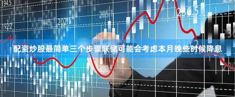 配资炒股最简单三个步骤联储可能会考虑本月晚些时候降息