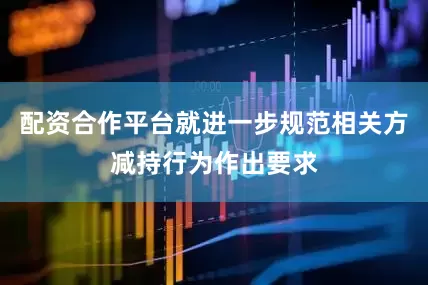 配资合作平台就进一步规范相关方减持行为作出要求