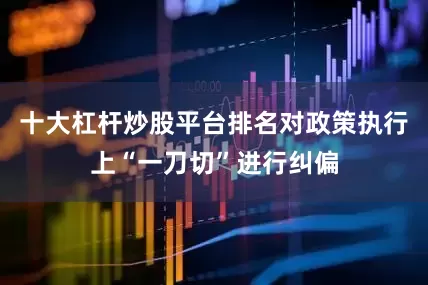 十大杠杆炒股平台排名对政策执行上“一刀切”进行纠偏