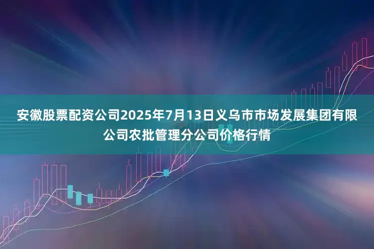 安徽股票配资公司2025年7月13日义乌市市场发展集团有限公司农批管理分公司价格行情