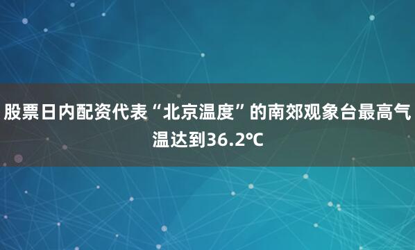 股票日内配资代表“北京温度”的南郊观象台最高气温达到36.2℃