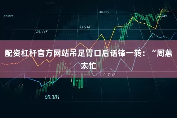 配资杠杆官方网站吊足胃口后话锋一转：“周蕙太忙
