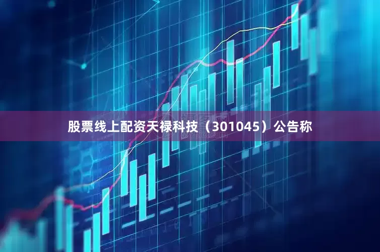 股票线上配资天禄科技（301045）公告称