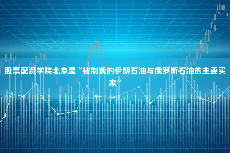 股票配资学院北京是“被制裁的伊朗石油与俄罗斯石油的主要买家”