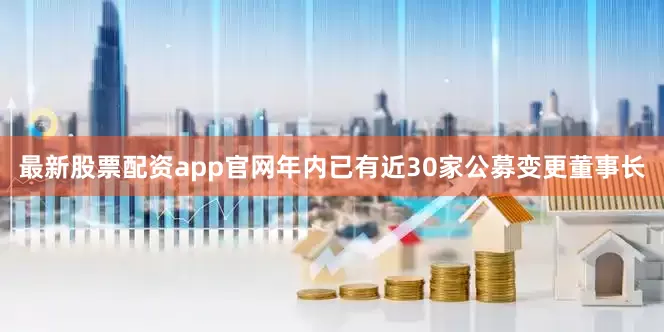 最新股票配资app官网年内已有近30家公募变更董事长