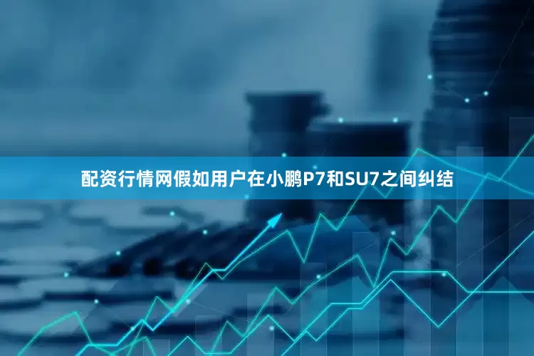 配资行情网假如用户在小鹏P7和SU7之间纠结
